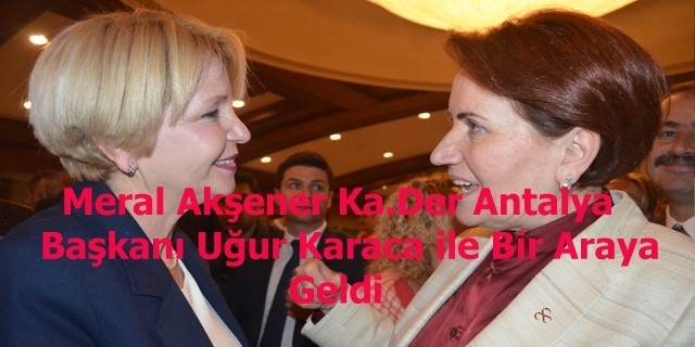 Meral Akşener Antalya Ka.Der Başkanı Uğur Karaca ile Bir Araya Geldi